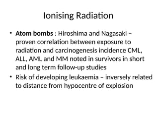 Ionising Radiation
• Atom bombs : Hiroshima and Nagasaki –
proven correlation between exposure to
radiation and carcinogenesis incidence CML,
ALL, AML and MM noted in survivors in short
and long term follow-up studies
• Risk of developing leukaemia – inversely related
to distance from hypocentre of explosion
 