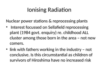 Ionising Radiation
Nuclear power stations & reprocessing plants
• Interest focussed on Sellafield reprocessing
plant (1984 govt. enquiry) re. childhood ALL
cluster among those born in the area – not new
comers.
• link with fathers working in the industry – not
conclusive. Is this circumstantial as children of
survivors of Hiroshima have no increased risk
 