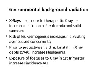 Environmental background radiation
• X-Rays : exposure to therapeutic X rays =
increased incidence of leukaemia and solid
tumours.
• Risk of leukaemogenisis increases if alkylating
agents used concurrently
• Prior to protective shielding for staff in X ray
depts (1940) increases leukaemia
• Exposure of foetuses to X ray in 1st trimester
increases incidence ALL
 