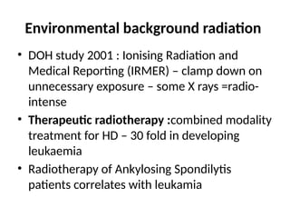 Environmental background radiation
• DOH study 2001 : Ionising Radiation and
Medical Reporting (IRMER) – clamp down on
unnecessary exposure – some X rays =radio-
intense
• Therapeutic radiotherapy :combined modality
treatment for HD – 30 fold in developing
leukaemia
• Radiotherapy of Ankylosing Spondilytis
patients correlates with leukamia
 