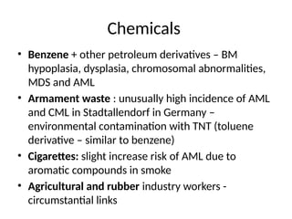 Chemicals
• Benzene + other petroleum derivatives – BM
hypoplasia, dysplasia, chromosomal abnormalities,
MDS and AML
• Armament waste : unusually high incidence of AML
and CML in Stadtallendorf in Germany –
environmental contamination with TNT (toluene
derivative – similar to benzene)
• Cigarettes: slight increase risk of AML due to
aromatic compounds in smoke
• Agricultural and rubber industry workers -
circumstantial links
 