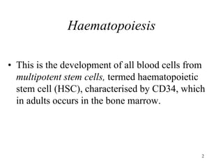 2
Haematopoiesis
• This is the development of all blood cells from
multipotent stem cells, termed haematopoietic
stem cell (HSC), characterised by CD34, which
in adults occurs in the bone marrow.
 