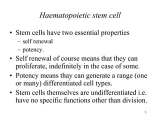 3
Haematopoietic stem cell
• Stem cells have two essential properties
– self renewal
– potency.
• Self renewal of course means that they can
proliferate, indefinitely in the case of some.
• Potency means thay can generate a range (one
or many) differentiated cell types.
• Stem cells themselves are undifferentiated i.e.
have no specific functions other than division.
 