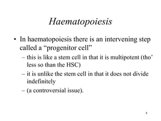8
Haematopoiesis
• In haematopoiesis there is an intervening step
called a “progenitor cell”
– this is like a stem cell in that it is multipotent (tho’
less so than the HSC)
– it is unlike the stem cell in that it does not divide
indefinitely
– (a controversial issue).
 