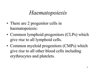 9
Haematopoiesis
• There are 2 progenitor cells in
haematopoiesis:
• Common lymphoid progenitors (CLPs) which
give rise to all lymphoid cells.
• Common myeloid progenitors (CMPs) which
give rise to all other blood cells including
erythrocytes and platelets.
 