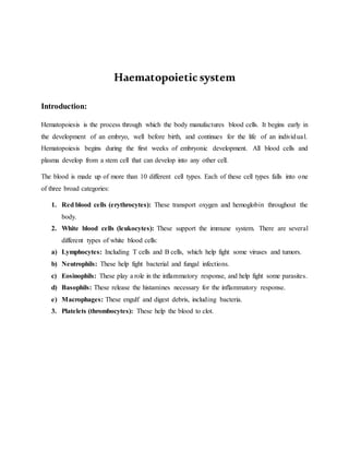 Haematopoieticsystem
Introduction:
Hematopoiesis is the process through which the body manufactures blood cells. It begins early in
the development of an embryo, well before birth, and continues for the life of an individual.
Hematopoiesis begins during the first weeks of embryonic development. All blood cells and
plasma develop from a stem cell that can develop into any other cell.
The blood is made up of more than 10 different cell types. Each of these cell types falls into one
of three broad categories:
1. Red blood cells (erythrocytes): These transport oxygen and hemoglobin throughout the
body.
2. White blood cells (leukocytes): These support the immune system. There are several
different types of white blood cells:
a) Lymphocytes: Including T cells and B cells, which help fight some viruses and tumors.
b) Neutrophils: These help fight bacterial and fungal infections.
c) Eosinophils: These play a role in the inflammatory response, and help fight some parasites.
d) Basophils: These release the histamines necessary for the inflammatory response.
e) Macrophages: These engulf and digest debris, including bacteria.
3. Platelets (thrombocytes): These help the blood to clot.
 