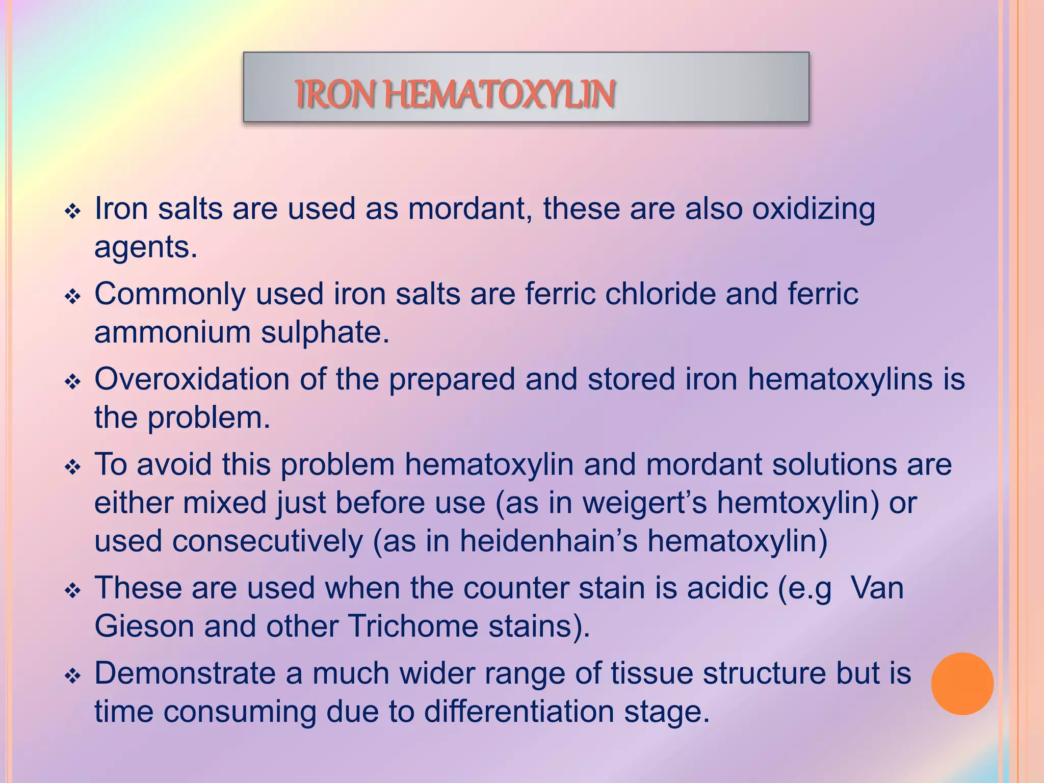 IRON HEMATOXYLIN
 Iron salts are used as mordant, these are also oxidizing
agents.
 Commonly used iron salts are ferric chloride and ferric
ammonium sulphate.
 Overoxidation of the prepared and stored iron hematoxylins is
the problem.
 To avoid this problem hematoxylin and mordant solutions are
either mixed just before use (as in weigert’s hemtoxylin) or
used consecutively (as in heidenhain’s hematoxylin)
 These are used when the counter stain is acidic (e.g Van
Gieson and other Trichome stains).
 Demonstrate a much wider range of tissue structure but is
time consuming due to differentiation stage.
 