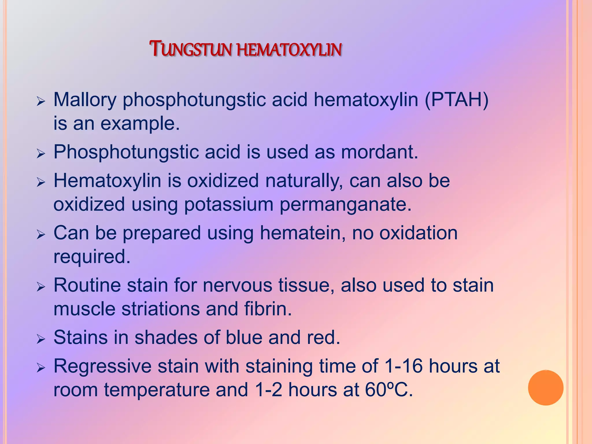 TUNGSTUN HEMATOXYLIN
 Mallory phosphotungstic acid hematoxylin (PTAH)
is an example.
 Phosphotungstic acid is used as mordant.
 Hematoxylin is oxidized naturally, can also be
oxidized using potassium permanganate.
 Can be prepared using hematein, no oxidation
required.
 Routine stain for nervous tissue, also used to stain
muscle striations and fibrin.
 Stains in shades of blue and red.
 Regressive stain with staining time of 1-16 hours at
room temperature and 1-2 hours at 60ºC.
 