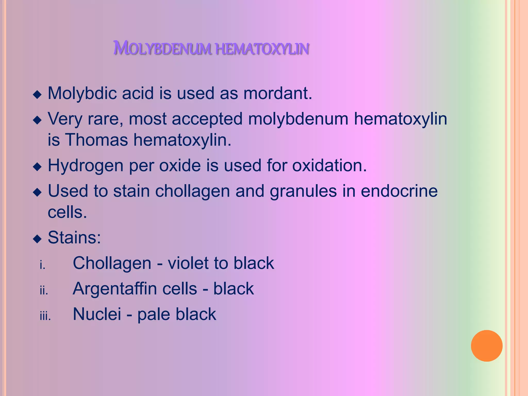 MOLYBDENUM HEMATOXYLIN
 Molybdic acid is used as mordant.
 Very rare, most accepted molybdenum hematoxylin
is Thomas hematoxylin.
 Hydrogen per oxide is used for oxidation.
 Used to stain chollagen and granules in endocrine
cells.
 Stains:
i. Chollagen - violet to black
ii. Argentaffin cells - black
iii. Nuclei - pale black
 