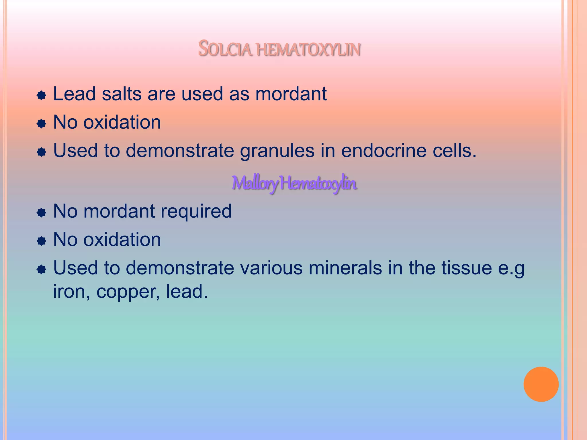 SOLCIA HEMATOXYLIN
 Lead salts are used as mordant
 No oxidation
 Used to demonstrate granules in endocrine cells.
MalloryHematoxylin
 No mordant required
 No oxidation
 Used to demonstrate various minerals in the tissue e.g
iron, copper, lead.
 