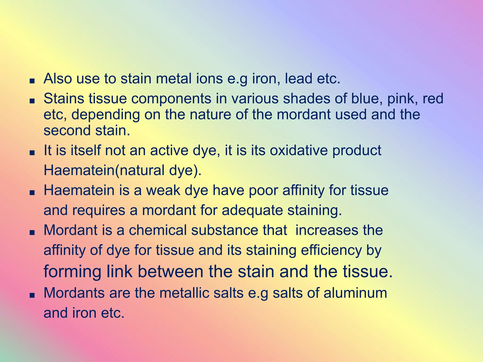 ■ Also use to stain metal ions e.g iron, lead etc.
■ Stains tissue components in various shades of blue, pink, red
etc, depending on the nature of the mordant used and the
second stain.
■ It is itself not an active dye, it is its oxidative product
Haematein(natural dye).
■ Haematein is a weak dye have poor affinity for tissue
and requires a mordant for adequate staining.
■ Mordant is a chemical substance that increases the
affinity of dye for tissue and its staining efficiency by
forming link between the stain and the tissue.
■ Mordants are the metallic salts e.g salts of aluminum
and iron etc.
 