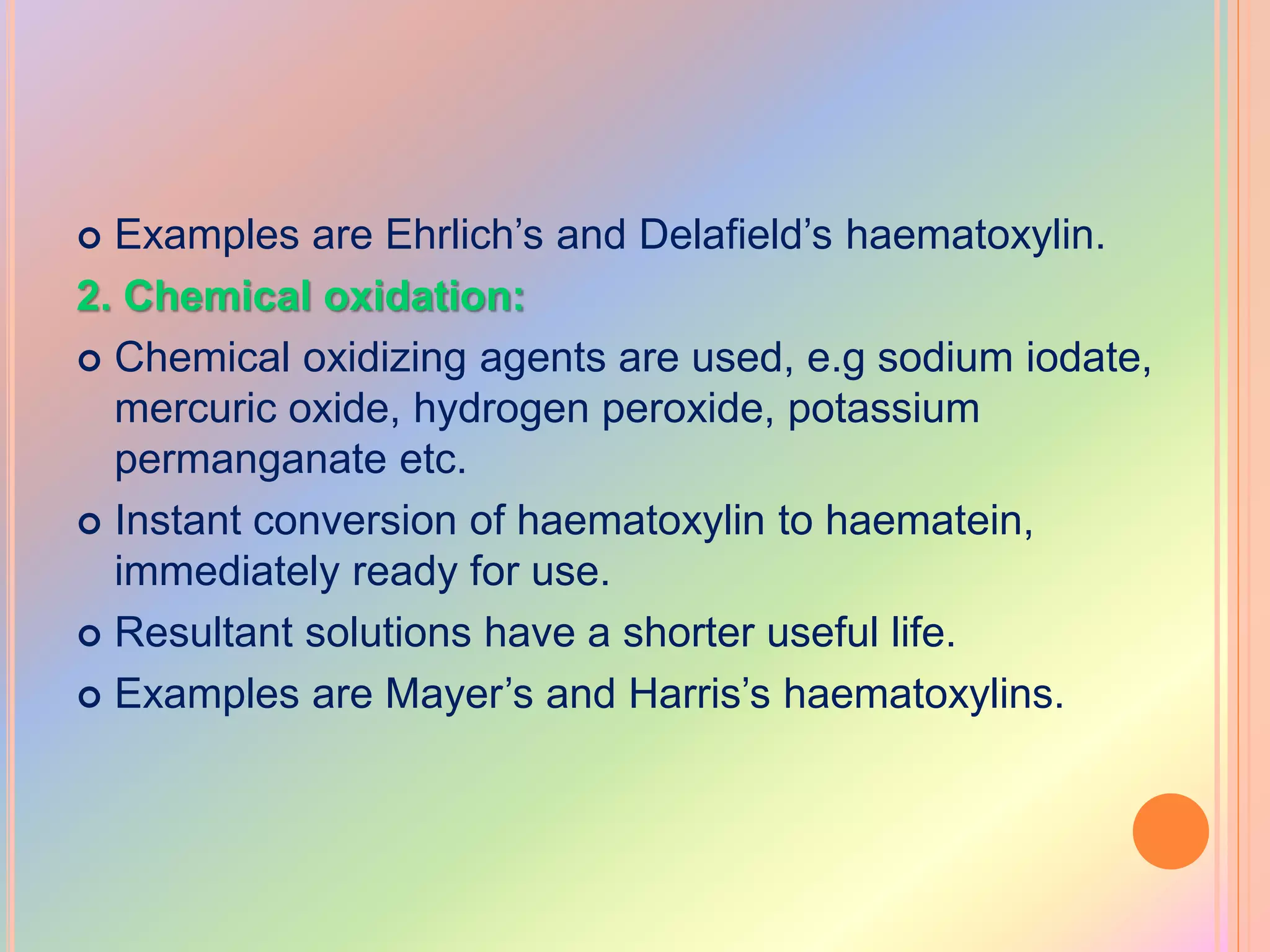  Examples are Ehrlich’s and Delafield’s haematoxylin.
2. Chemical oxidation:
 Chemical oxidizing agents are used, e.g sodium iodate,
mercuric oxide, hydrogen peroxide, potassium
permanganate etc.
 Instant conversion of haematoxylin to haematein,
immediately ready for use.
 Resultant solutions have a shorter useful life.
 Examples are Mayer’s and Harris’s haematoxylins.
 