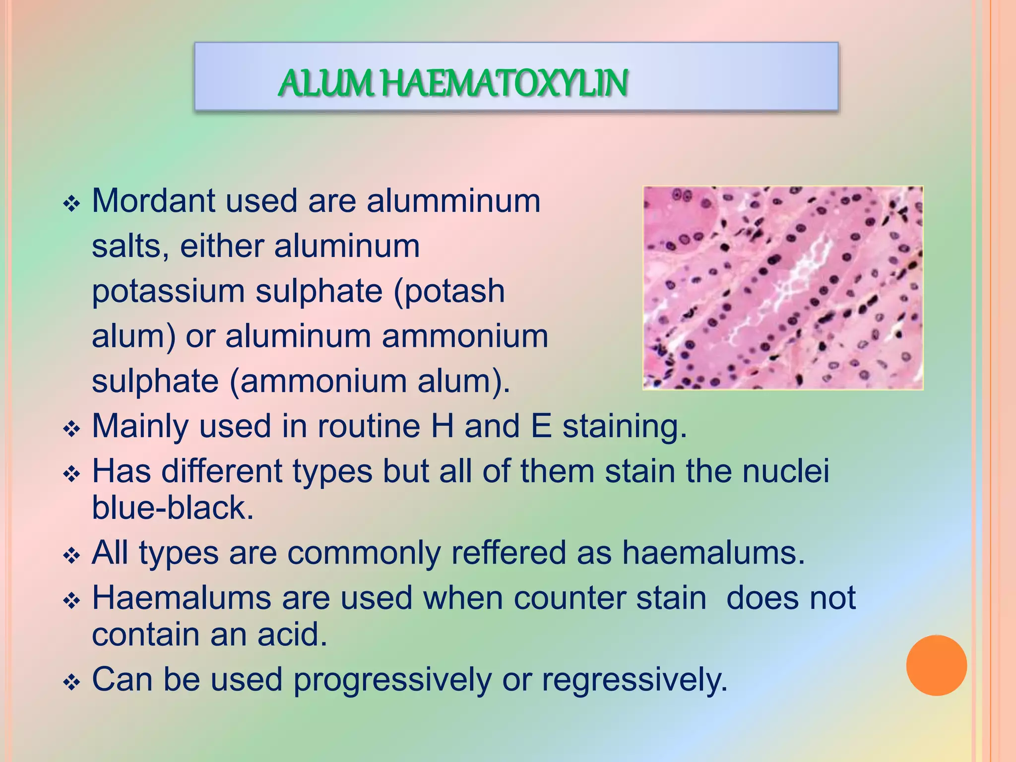 ALUMHAEMATOXYLIN
 Mordant used are alumminum
salts, either aluminum
potassium sulphate (potash
alum) or aluminum ammonium
sulphate (ammonium alum).
 Mainly used in routine H and E staining.
 Has different types but all of them stain the nuclei
blue-black.
 All types are commonly reffered as haemalums.
 Haemalums are used when counter stain does not
contain an acid.
 Can be used progressively or regressively.
 