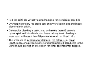 • Red cell casts are virtually pathognomonic for glomerular bleeding
• Dysmorphic urinary red blood cells show variation in size and shape-
glomerular in origin.
• Glomerular bleeding is associated with more than 80 percent
dysmorphic red blood cells, and lower urinary tract bleeding is
associated with more than 80 percent normal red blood cells
• The presence of significant proteinuria, red cell casts or renal
insufficiency, or a predominance of dysmorphic red blood cells in the
urine should prompt an evaluation for renal parenchymal disease.
 