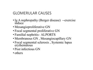 GLOMERULAR CAUSES
• Ig A nephropathy (Berger disease) --exercise
induce
• Mesangioproliferative GN
• Focal segmental proliferative GN
• Familial nephritis- ALPORTS
• Membranous GN , Mesangiocapillary GN
• Focal segmental sclerosis , Systemic lupus
erythematous
• Post infectious GN
• others
 