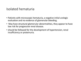 Isolated hematuria
• Patients with microscopic hematuria, a negative initial urologic
evaluation and no evidence of glomerular bleeding.
• May have structural glomerular abnormalities, they appear to have
low risk for progressive renal disease.
• should be followed for the development of hypertension, renal
insufficiency or proteinuria.
 