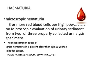 HAEMATURIA
•microscopic hematuria
3 or more red blood cells per high power field
on Microscopic evaluation of urinary sediment
from two of three properly collected urinalysis
specimens
• The most common cause of
gross hematuria in a patient older than age 50 years is
bladder cancer.
TOTAL PAINLESS ASSOCIATED WITH CLOTS
 
