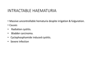 INTRACTABLE HAEMATURIA
• Massive uncontrollable hematuria despite irrigation & fulguration.
• Causes
• Radiation cystitis.
• Bladder carcinoma.
• Cyclophosphamide induced cystitis.
• Severe infection
 