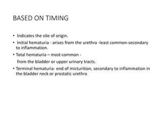 BASED ON TIMING
• Indicates the site of origin.
• Initial hematuria - arises from the urethra -least common-secondary
to inflammation.
• Total hematuria – most common -
from the bladder or upper urinary tracts.
• Terminal hematuria- end of micturition, secondary to inflammation in
the bladder neck or prostatic urethra
 