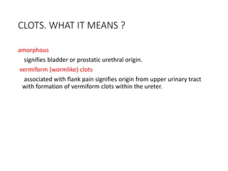 CLOTS. WHAT IT MEANS ?
amorphous
signifies bladder or prostatic urethral origin.
vermiform (wormlike) clots
associated with flank pain signifies origin from upper urinary tract
with formation of vermiform clots within the ureter.
 