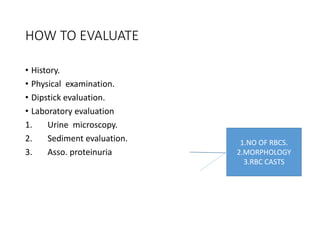 HOW TO EVALUATE
• History.
• Physical examination.
• Dipstick evaluation.
• Laboratory evaluation
1. Urine microscopy.
2. Sediment evaluation.
3. Asso. proteinuria
1.NO OF RBCS.
2.MORPHOLOGY
3.RBC CASTS
 