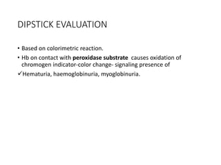 DIPSTICK EVALUATION
• Based on colorimetric reaction.
• Hb on contact with peroxidase substrate causes oxidation of
chromogen indicator-color change- signaling presence of
Hematuria, haemoglobinuria, myoglobinuria.
 
