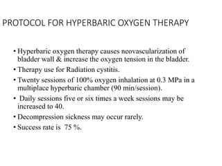 PROTOCOL FOR HYPERBARIC OXYGEN THERAPY
• Hyperbaric oxygen therapy causes neovascularization of
bladder wall & increase the oxygen tension in the bladder.
• Therapy use for Radiation cystitis.
• Twenty sessions of 100% oxygen inhalation at 0.3 MPa in a
multiplace hyperbaric chamber (90 min/session).
• Daily sessions five or six times a week sessions may be
increased to 40.
• Decompression sickness may occur rarely.
• Success rate is 75 %.
 
