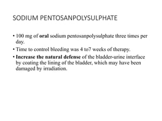 SODIUM PENTOSANPOLYSULPHATE
• 100 mg of oral sodium pentosanpolysulphate three times per
day.
• Time to control bleeding was 4 to7 weeks of therapy.
• Increase the natural defense of the bladder-urine interface
by coating the lining of the bladder, which may have been
damaged by irradiation.
 
