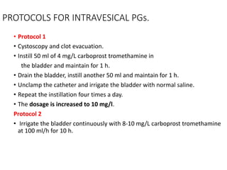 PROTOCOLS FOR INTRAVESICAL PGs.
• Protocol 1
• Cystoscopy and clot evacuation.
• Instill 50 ml of 4 mg/L carboprost tromethamine in
the bladder and maintain for 1 h.
• Drain the bladder, instill another 50 ml and maintain for 1 h.
• Unclamp the catheter and irrigate the bladder with normal saline.
• Repeat the instillation four times a day.
• The dosage is increased to 10 mg/l.
Protocol 2
• Irrigate the bladder continuously with 8-10 mg/L carboprost tromethamine
at 100 ml/h for 10 h.
 
