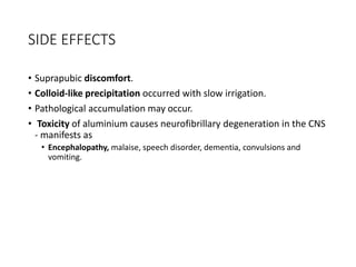 SIDE EFFECTS
• Suprapubic discomfort.
• Colloid-like precipitation occurred with slow irrigation.
• Pathological accumulation may occur.
• Toxicity of aluminium causes neurofibrillary degeneration in the CNS
- manifests as
• Encephalopathy, malaise, speech disorder, dementia, convulsions and
vomiting.
 