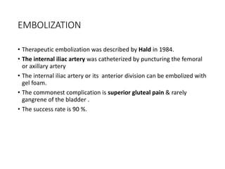 EMBOLIZATION
• Therapeutic embolization was described by Hald in 1984.
• The internal iliac artery was catheterized by puncturing the femoral
or axillary artery
• The internal iliac artery or its anterior division can be embolized with
gel foam.
• The commonest complication is superior gluteal pain & rarely
gangrene of the bladder .
• The success rate is 90 %.
 