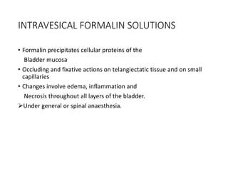INTRAVESICAL FORMALIN SOLUTIONS
• Formalin precipitates cellular proteins of the
Bladder mucosa
• Occluding and fixative actions on telangiectatic tissue and on small
capillaries
• Changes involve edema, inflammation and
Necrosis throughout all layers of the bladder.
Under general or spinal anaesthesia.
 