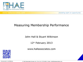 www.hallassociates.com                                                                                shedding light on opportunity




                           Measuring Membership Performance


                                    John Hall & Stuart Wilkinson

                                               12th February 2013

                                         www.hallassociates.com




Commercial in Confidence       © Hall Associates Europe LLP | Tel: 0117 375 0550 | Email: info@hallassociates.com
 