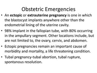 Obstetric Emergencies
• An ectopic or extrauterine pregnancy is one in which
the blastocyst implants anywhere other than the
endometrial lining of the uterine cavity.
• 98% implant in the fallopian tube, with 80% occurring
in the ampullary segment. Other locations include, but
are not limited to, the ovary, cervix, and abdomen.
• Ectopic pregnancies remain an important cause of
morbidity and mortality, a life threatening condition.
• Tubal pregnancy-tubal abortion, tubal rupture,
spontanous resolution.
 
