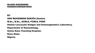 BLOOD DISORDERS
HAEMOCHROMATOSIS
BY
ADO MUHAMMAD DAKATA (famlsn)
M.Sc., B.Sc., ACMLS, FCMLS, PGDE
Human Leucocyte Antigen and Immunogenetics Laboratory,
Department of Haematology,
Aminu Kano Teaching Hospital,
Kano State.
Nigeria.
 