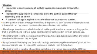  As the particle travels through the orifice, it displaces its own volume of electrolyte and
this result in an increased resistance between the two electrodes.
 The change in resistance which is related to the particle volume causes a voltage pulse
that is amplified and fed to a pulse height analyzer calibrated in term of particle size.
 The instrument record electronically all those particles producing pulses that are within
two threshold value of the Analyzer .
 By systematically varying the threshold settings and counting the number of particles in a
constant sample size , it is possible to obtain a particle -size distribution.
 The instrument is capable of counting particles at the rate of approximately 4000 per
second , and So both Gross Count and particle size distribution are obtained in a relatively
Working:
 In practice ,a known volume of a dilute suspension is pumped through the
orifice.
 Provided the suspension is sufficiently dilute the particle passed through
essentially one at a time.
 A constant voltage is applied across the electrode to produce a current.
 