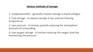 ◦
1. Cryopreservation - generally involves storage in liquid nitrogen.
2. Cold storage - it involves storage in low and non freezing
temperature.
3. Low pressure - it involves partially reducing the atmospheric
pressure of surrounding.
4. Low oxygen storage - it involves reducing the oxygen level but
maintaining the pressure.
Various methods of storage:
 
