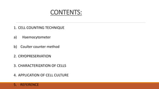 CONTENTS:
1. CELL COUNTING TECHNIQUE
a) Haemocytometer
b) Coulter counter method
2. CRYOPRESERVATION
3. CHARACTERIZATION OF CELLS
4. APPLICATION OF CELL CULTURE
5. REFERENCE
 