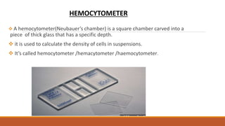  A hemocytometer(Neubauer’s chamber) is a square chamber carved into a
piece of thick glass that has a specific depth.
 it is used to calculate the density of cells in suspensions.
 It’s called hemocytometer /hemacytometer /haemocytometer.
HEMOCYTOMETER
 