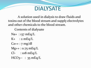 DIALYSATE 
A solution used in dialysis to draw fluids and 
toxins out of the blood stream and supply electrolytes 
and other chemicals to the blood stream. 
Contents of dialysate 
Na+ : 137 mEq/L 
K+ : 2 mEq/L 
Ca++ : 7 mg/dl 
Mg++ : 0.75 mEq/L 
Cl- : 108 mEq/L 
HCO3-- : 35 mEq/L 
 
