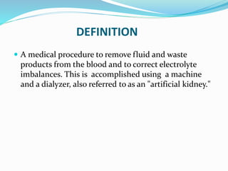 DEFINITION 
 A medical procedure to remove fluid and waste 
products from the blood and to correct electrolyte 
imbalances. This is accomplished using a machine 
and a dialyzer, also referred to as an "artificial kidney." 
 