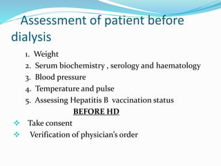 Assessment of patient before 
dialysis 
1. Weight 
2. Serum biochemistry , serology and haematology 
3. Blood pressure 
4. Temperature and pulse 
5. Assessing Hepatitis B vaccination status 
BEFORE HD 
 Take consent 
 Verification of physician’s order 
 