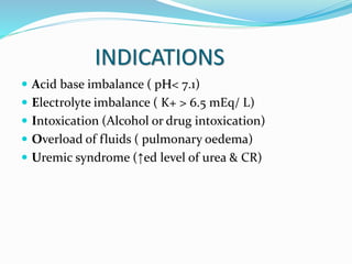 INDICATIONS 
 Acid base imbalance ( pH< 7.1) 
 Electrolyte imbalance ( K+ > 6.5 mEq/ L) 
 Intoxication (Alcohol or drug intoxication) 
 Overload of fluids ( pulmonary oedema) 
 Uremic syndrome (↑ed level of urea & CR) 
 