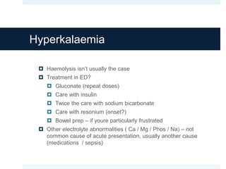 Hyperkalaemia
 Haemolysis isn’t usually the case
 Treatment in ED?
 Gluconate (repeat doses)
 Care with insulin
 Twice the care with sodium bicarbonate
 Care with resonium (onset?)
 Bowel prep – if youre particularly frustrated
 Other electrolyte abnormalities ( Ca / Mg / Phos / Na) – not
common cause of acute presentation, usually another cause
(medications / sepsis)
 