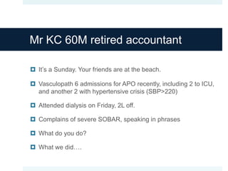 Mr KC 60M retired accountant
 It’s a Sunday. Your friends are at the beach.
 Vasculopath 6 admissions for APO recently, including 2 to ICU,
and another 2 with hypertensive crisis (SBP>220)
 Attended dialysis on Friday, 2L off.
 Complains of severe SOBAR, speaking in phrases
 What do you do?
 What we did….
 