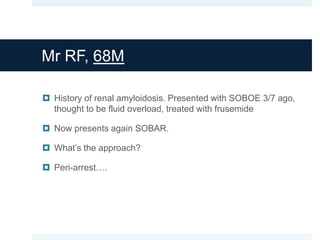 Mr RF, 68M
 History of renal amyloidosis. Presented with SOBOE 3/7 ago,
thought to be fluid overload, treated with frusemide
 Now presents again SOBAR.
 What’s the approach?
 Peri-arrest….
 