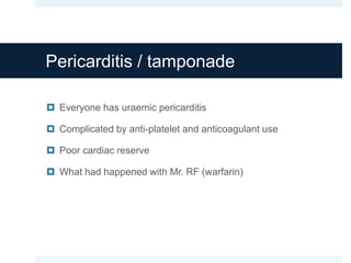 Pericarditis / tamponade
 Everyone has uraemic pericarditis
 Complicated by anti-platelet and anticoagulant use
 Poor cardiac reserve
 What had happened with Mr. RF (warfarin)
 