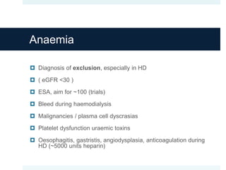 Anaemia
 Diagnosis of exclusion, especially in HD
 ( eGFR <30 )
 ESA, aim for ~100 (trials)
 Bleed during haemodialysis
 Malignancies / plasma cell dyscrasias
 Platelet dysfunction uraemic toxins
 Oesophagitis, gastristis, angiodysplasia, anticoagulation during
HD (~5000 units heparin)
 