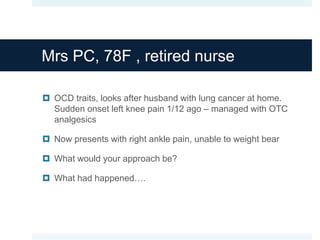 Mrs PC, 78F , retired nurse
 OCD traits, looks after husband with lung cancer at home.
Sudden onset left knee pain 1/12 ago – managed with OTC
analgesics
 Now presents with right ankle pain, unable to weight bear
 What would your approach be?
 What had happened….
 