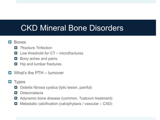 CKD Mineral Bone Disorders
 Bones
 ?fracture ?infection
 Low threshold for CT – microfractures
 Bony aches and pains
 Hip and lumbar fractures
 What’s the PTH – turnover
 Types
 Osteitis fibrosa cystica (lytic lesion, painful)
 Osteomalacia
 Adynamic bone disease (common, ?calcium treatment)
 Metastatic calcification (calciphylaxis / vascular – CAD)
 